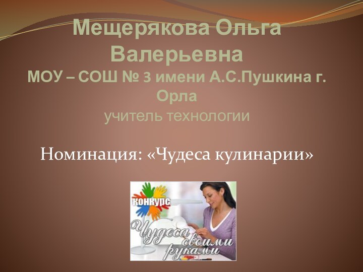 Мещерякова Ольга Валерьевна МОУ – СОШ № 3 имени А.С.Пушкина г.Орла учитель технологииНоминация: «Чудеса кулинарии»