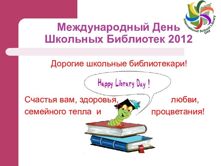 Международный День  Школьных Библиотек 2012Дорогие школьные библиотекари!Счастья вам, здоровья,