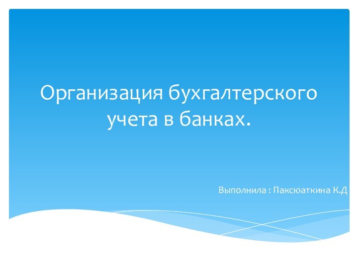 Организация бухгалтерского учета в банках.Выполнила : Паксюаткина К.Д