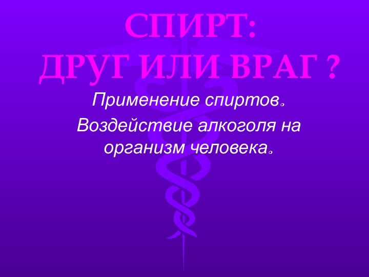 СПИРТ:  ДРУГ ИЛИ ВРАГ ?Применение спиртов.Воздействие алкоголя на организм человека.