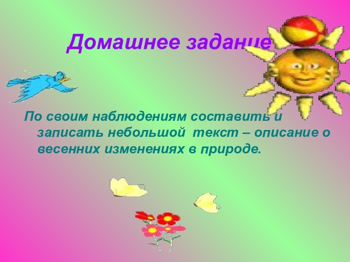 Домашнее заданиеПо своим наблюдениям составить и записать небольшой текст – описание о весенних изменениях в природе.