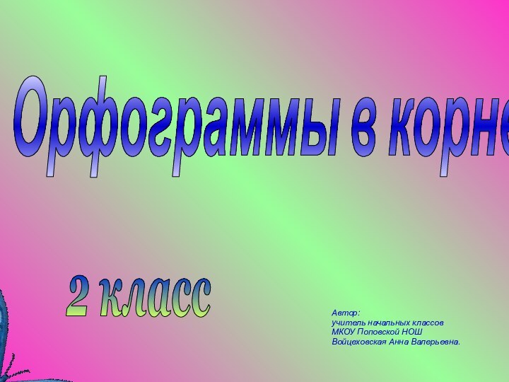 Орфограммы в корне слова Автор: учитель начальных классов МКОУ Поповской НОШ Войцеховская Анна Валерьевна.2 класс