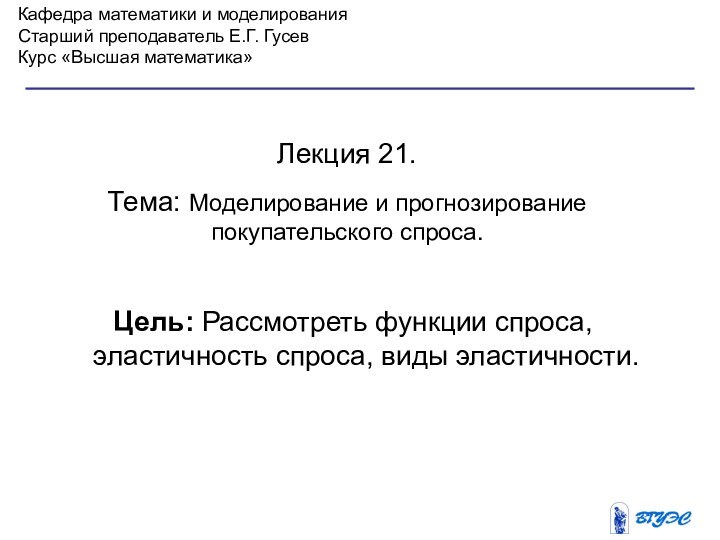 Кафедра математики и моделированияСтарший преподаватель Е.Г. ГусевКурс «Высшая математика»Лекция 21. Тема: Моделирование