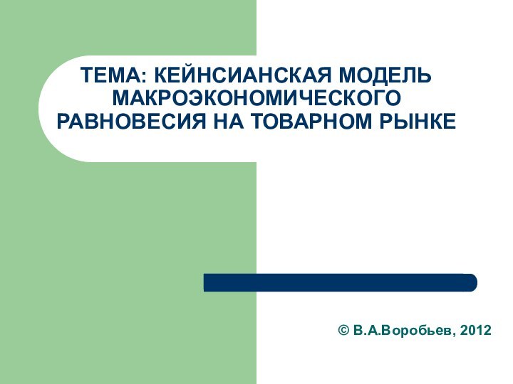 ТЕМА: КЕЙНСИАНСКАЯ МОДЕЛЬ МАКРОЭКОНОМИЧЕСКОГО РАВНОВЕСИЯ НА ТОВАРНОМ РЫНКЕ© В.А.Воробьев, 2012