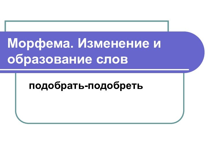 Морфема. Изменение и образование словподобрать-подобреть