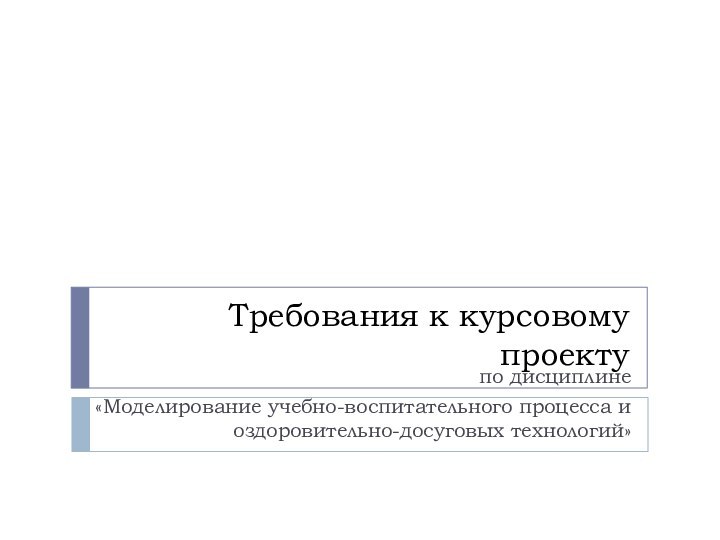 Требования к курсовому проектупо дисциплине «Моделирование учебно-воспитательного процесса и оздоровительно-досуговых технологий»