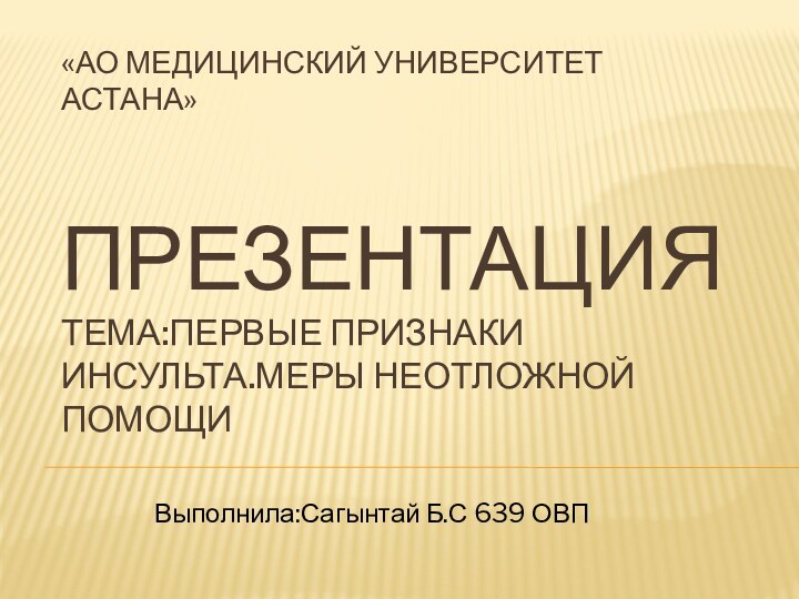 «АО Медицинский Университет Астана»   Презентация Тема:Первые признаки инсульта.Меры неотложной помощи Выполнила:Сагынтай Б.С 639 ОВП