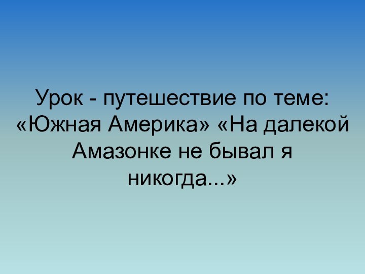 Урок - путешествие по теме: «Южная Америка» «На далекой Амазонке не бывал я никогда...»