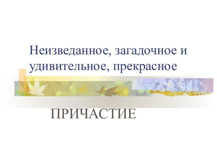 Неизведанное, загадочное и удивительное, прекрасноеПРИЧАСТИЕ