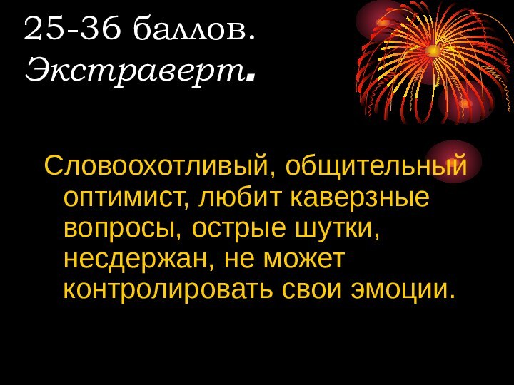 25-36 баллов. Экстраверт.Словоохотливый, общительный оптимист, любит каверзные вопросы, острые шутки, несдержан, не может контролировать свои эмоции.