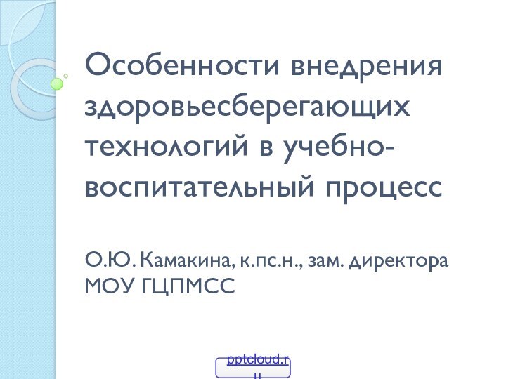 Особенности внедрения здоровьесберегающих технологий в учебно-воспитательный процесс  О.Ю. Камакина, к.пс.н., зам. директора МОУ ГЦПМСС