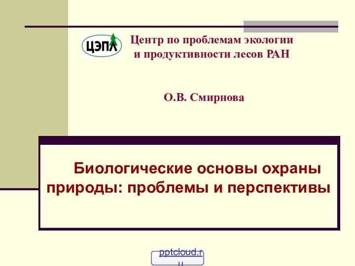 О.В. Смирнова	Биологические основы охраны природы: проблемы и перспективыЦентр по проблемам экологии и продуктивности лесов РАН