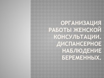 ОРГАНИЗАЦИЯ РАБОТЫ ЖЕНСКОЙ КОНСУЛЬТАЦИИ. ДИСПАНСЕРНОЕ НАБЛЮДЕНИЕ БЕРЕМЕННЫХ.