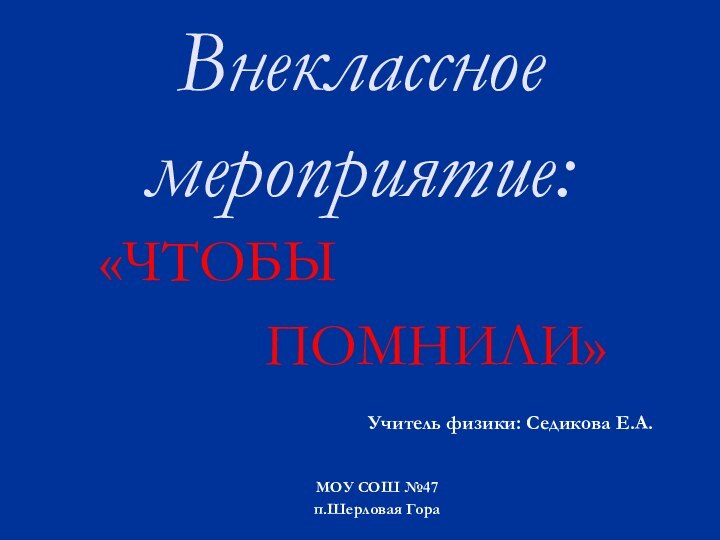 Внеклассное мероприятие:«ЧТОБЫ      ПОМНИЛИ»Учитель физики: Седикова Е.А.МОУ СОШ №47п.Шерловая Гора