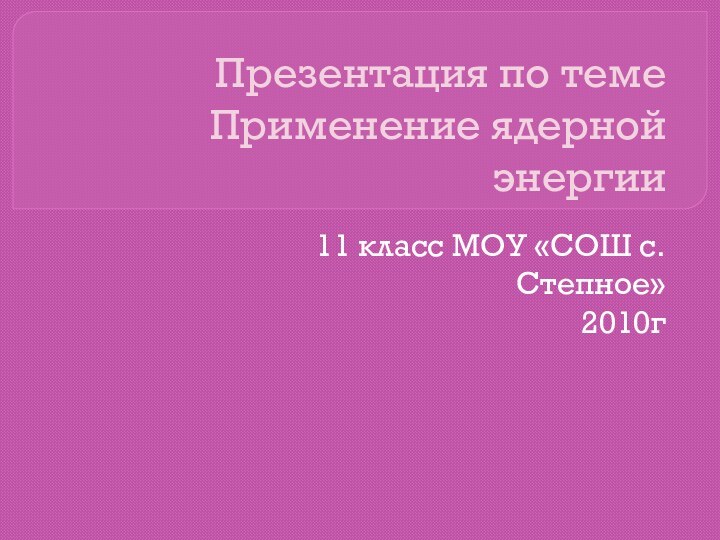 Презентация по теме Применение ядерной энергии11 класс МОУ «СОШ с.Степное»2010г