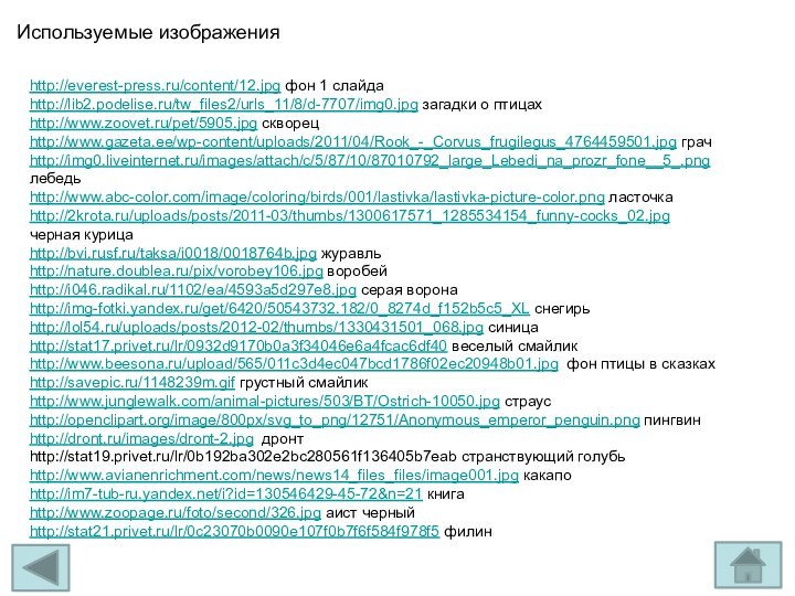 Используемые изображенияhttp://everest-press.ru/content/12.jpg фон 1 слайдаhttp://lib2.podelise.ru/tw_files2/urls_11/8/d-7707/img0.jpg загадки о птицахhttp://www.zoovet.ru/pet/5905.jpg скворецhttp://www.gazeta.ee/wp-content/uploads/2011/04/Rook_-_Corvus_frugilegus_4764459501.jpg грачhttp://img0.liveinternet.ru/images/attach/c/5/87/10/87010792_large_Lebedi_na_prozr_fone__5_.png лебедьhttp://www.abc-color.com/image/coloring/birds/001/lastivka/lastivka-picture-color.png ласточкаhttp://2krota.ru/uploads/posts/2011-03/thumbs/1300617571_1285534154_funny-cocks_02.jpg