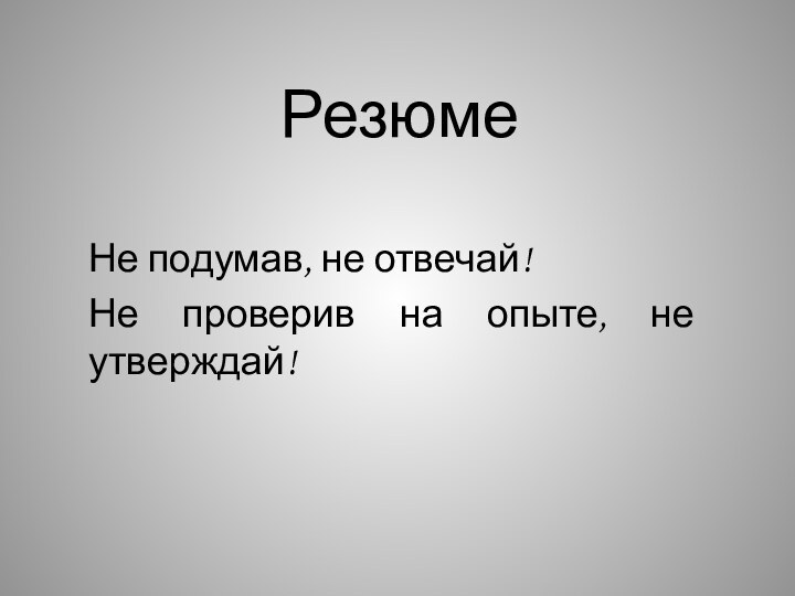 РезюмеНе подумав, не отвечай!Не проверив на опыте, не утверждай!