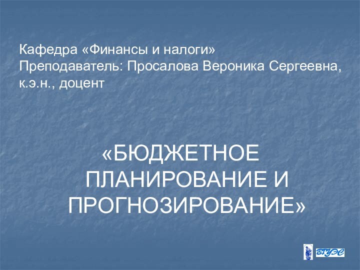 Кафедра «Финансы и налоги» Преподаватель: Просалова Вероника Сергеевна, к.э.н., доцент «БЮДЖЕТНОЕ ПЛАНИРОВАНИЕ И ПРОГНОЗИРОВАНИЕ»