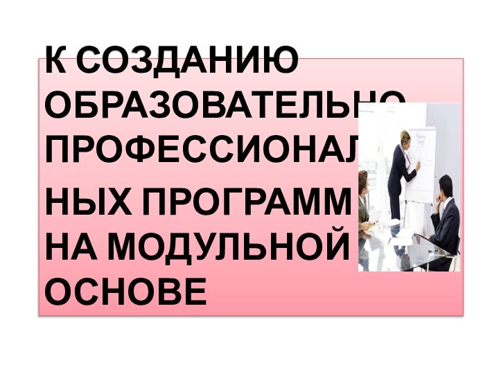 К СОЗДАНИЮ ОБРАЗОВАТЕЛЬНО-ПРОФЕССИОНАЛЬНЫХ ПРОГРАММ  НА МОДУЛЬНОЙ ОСНОВЕ