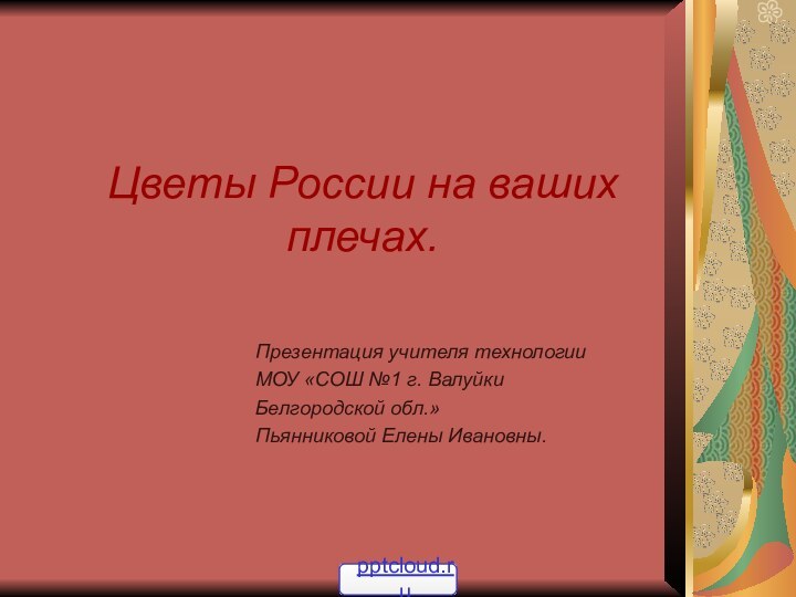 Цветы России на ваших плечах.Презентация учителя технологииМОУ «СОШ №1 г. ВалуйкиБелгородской обл.»Пьянниковой Елены Ивановны.