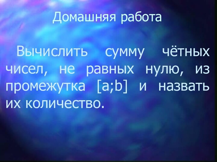 Домашняя работа		Вычислить сумму чётных чисел, не равных нулю, из промежутка [a;b] и назвать их количество.