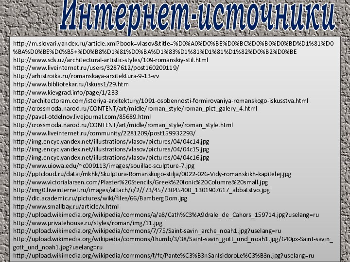 Интернет-источникиhttp://m.slovari.yandex.ru/article.xml?book=vlasov&title=%D0%A0%D0%BE%D0%BC%D0%B0%D0%BD%D1%81%D0%BA%D0%BE%D0%B5+%D0%B8%D1%81%D0%BA%D1%83%D1%81%D1%81%D1%82%D0%B2%D0%BEhttp://www.sds.uz/architectural-artistic-styles/109-romanskiy-stil.html http://www.liveinternet.ru/users/3287612/post160209119/http://arhistroika.ru/romanskaya-arxitektura-9-13-vvhttp://www.bibliotekar.ru/Iskuss1/29.htmhttp://www.kievgrad.info/page/1/233http://architectoram.com/istoriya-arxitektury/1091-osobennosti-formirovaniya-romanskogo-iskusstva.htmlhttp://crossmoda.narod.ru/CONTENT/art/midle/roman_style/roman_pict_galery_4.htmlhttp://pavel-otdelnov.livejournal.com/85689.htmlhttp://crossmoda.narod.ru/CONTENT/art/midle/roman_style/roman_style.htmlhttp://www.liveinternet.ru/community/2281209/post159932293/http://img.encyc.yandex.net/illustrations/vlasov/pictures/04/04c14.jpghttp://img.encyc.yandex.net/illustrations/vlasov/pictures/04/04c15.jpghttp://img.encyc.yandex.net/illustrations/vlasov/pictures/04/04c16.jpghttp://www.uiowa.edu/~c009113/images/souillac-sculpture-7.jpghttp:///datai/mkhk/Skulptura-Romanskogo-stilja/0022-026-Vidy-romanskikh-kapitelej.jpghttp://www.victorialarsen.com/Plaster%20Stencils/Greek%20Ionic%20Columns%20small.jpghttp://img0.liveinternet.ru/images/attach/c/2//73/45/73045400_1301907617_abbatstvo.jpghttp://dic.academic.ru/pictures/wiki/files/66/BambergDom.jpghttp://www.smallbay.ru/article/x.htmlhttp://upload.wikimedia.org/wikipedia/commons/a/a8/Cath%C3%A9drale_de_Cahors_159714.jpg?uselang=ruhttp://www.privatehouse.ru/styles/roman/img/11.jpghttp://upload.wikimedia.org/wikipedia/commons/7/75/Saint-savin_arche_noah1.jpg?uselang=ruhttp://upload.wikimedia.org/wikipedia/commons/thumb/3/38/Saint-savin_gott_und_noah1.jpg/640px-Saint-savin_gott_und_noah1.jpg?uselang=ruhttp://upload.wikimedia.org/wikipedia/commons/f/fc/Pante%C3%B3nSanIsidoroLe%C3%B3n.jpg?uselang=ru