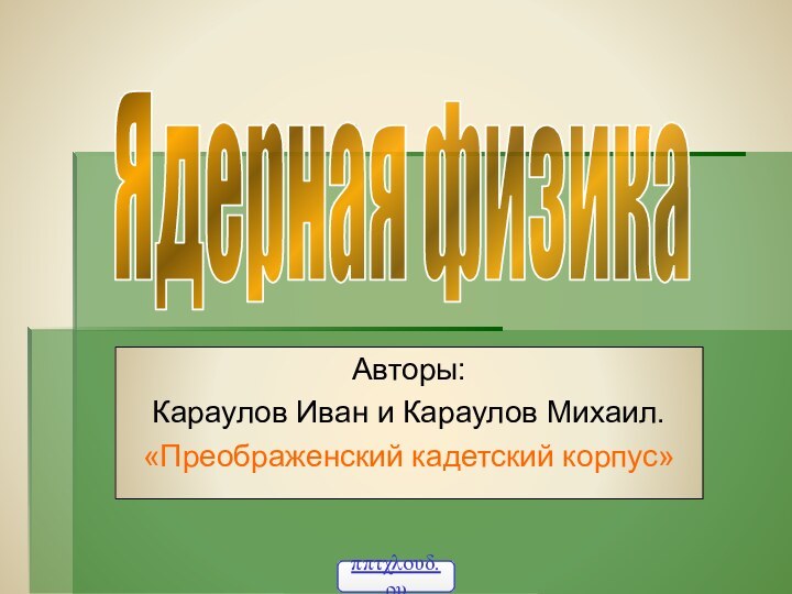 Авторы: Караулов Иван и Караулов Михаил.«Преображенский кадетский корпус»Ядерная физика