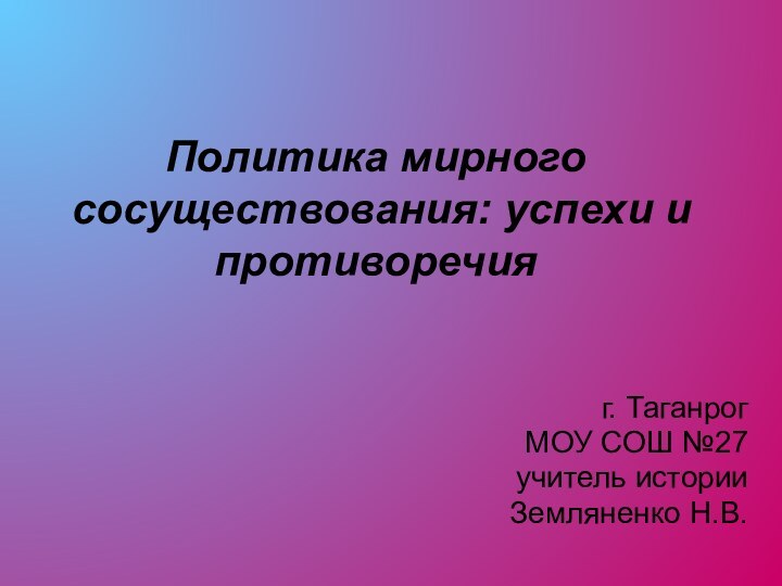 Политика мирного сосуществования: успехи и противоречия г. Таганрог МОУ СОШ №27учитель историиЗемляненко Н.В.