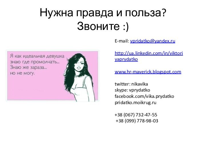 Нужна правда и польза? Звоните :)E-mail: vpridatko@yandex.ruhttp://ua.linkedin.com/in/viktoriyaprydatkowww.hr-maverick.blogspot.comtwitter: nikavikaskype: vprydatkofacebook.com/vika.prydatkopridatko.moikrug.ru+38 (067) 732-47-55 +38 (099) 778-98-03