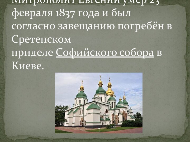 Митрополит Евгений умер 23 февраля 1837 года и был согласно завещанию погребён в Сретенском приделе Софийского собора в Киеве.