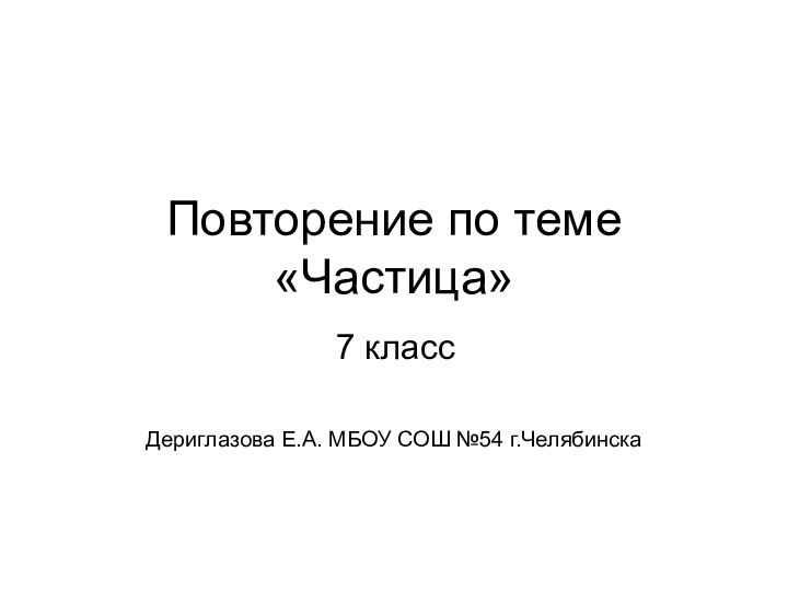 Повторение по теме «Частица» Дериглазова Е.А. МБОУ СОШ №54 г.Челябинска7 класс