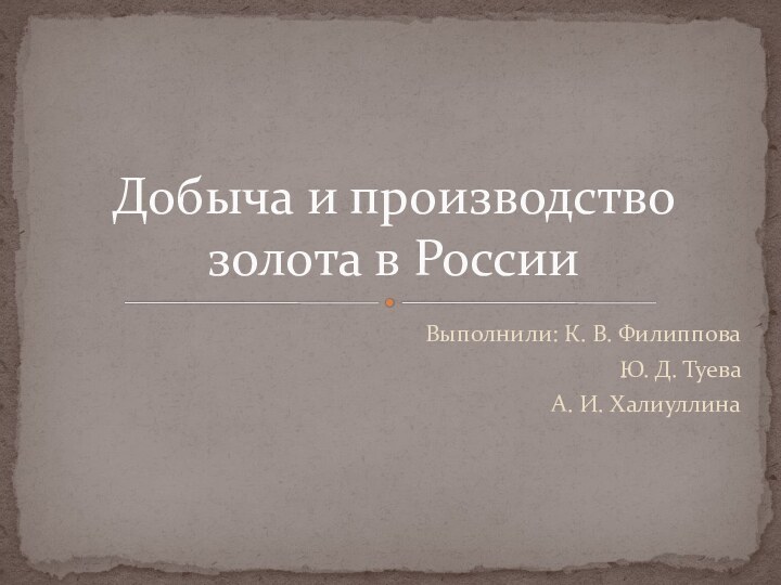 Выполнили: К. В. ФилипповаЮ. Д. ТуеваА. И. ХалиуллинаДобыча и производство золота в России