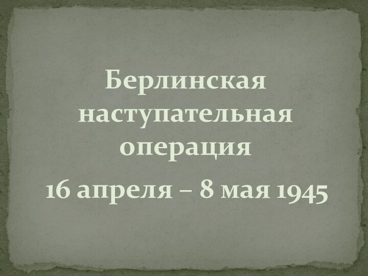 Берлинская наступательная операция16 апреля – 8 мая 1945