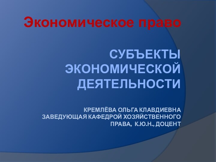 Субъекты экономической деятельности  Кремлёва Ольга клавдиевна заведующая кафедрой хозяйственного права, к.ю.н., доцент Экономическое право