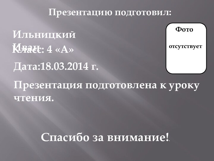 Презентацию подготовил:Ильницкий Иван Класс: 4 «А»Дата:18.03.2014 г.Презентация подготовлена к уроку чтения.Спасибо за внимание!.Фотоотсутствует