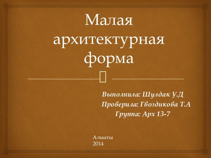 Малая архитектурная форма Выполнила: Шулдак У.Д  Проверила: Гвоздикова Т.A Группа: Арх 13-7 Алматы 2014