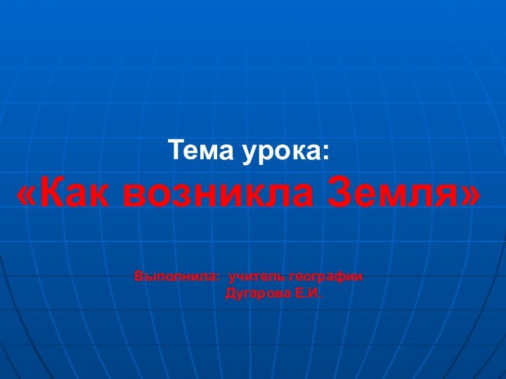 Тема урока:  «Как возникла Земля»  Выполнила: учитель географии