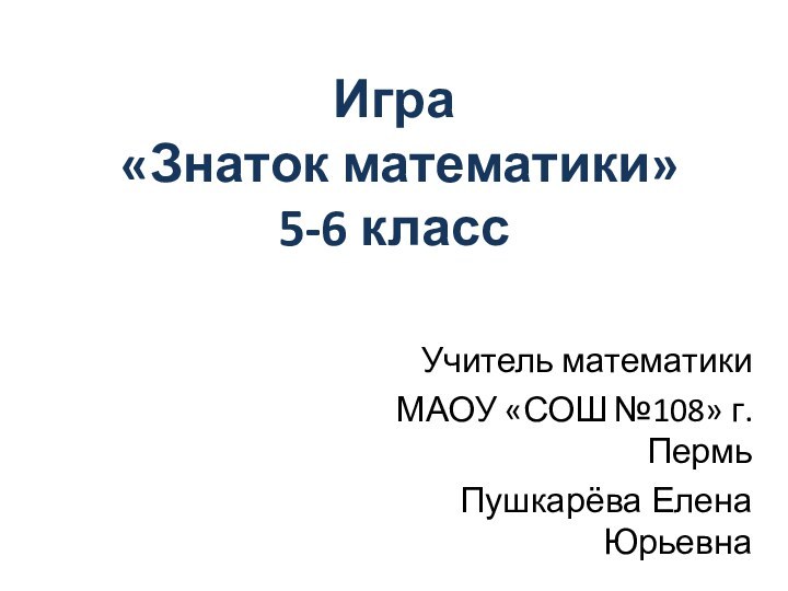 Игра  «Знаток математики» 5-6 классУчитель математикиМАОУ «СОШ №108» г.ПермьПушкарёва Елена Юрьевна