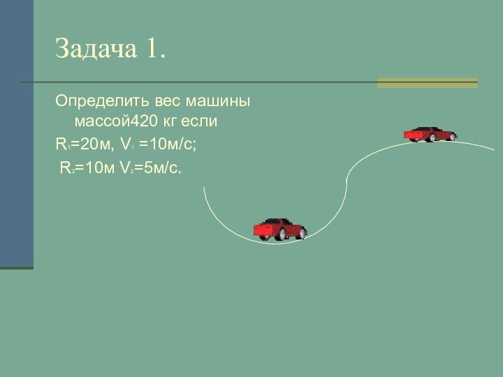 Задача 1.Определить вес машины массой420 кг если R1=20м, V1 =10м/с; R2=10м V2=5м/с.