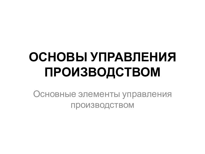 ОСНОВЫ УПРАВЛЕНИЯ ПРОИЗВОДСТВОМОсновные элементы управления производством