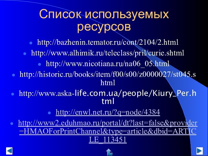 Список используемых ресурсов  http://bazhenin.temator.ru/cont/2104/2.htmlhttp://www.alhimik.ru/teleclass/pril/curie.shtmlhttp://www.nicotiana.ru/na06_05.htmlhttp://historic.ru/books/item/f00/s00/z0000027/st045.shtmlhttp://www.aska-life.com.ua/people/Kiury_Per.htmlhttp://enwl.net.ru/?q=node/4384http://www2.eduhmao.ru/portal/dt?last=false&provider=HMAOForPrintChannel&type=article&dbid=ARTICLE_113451