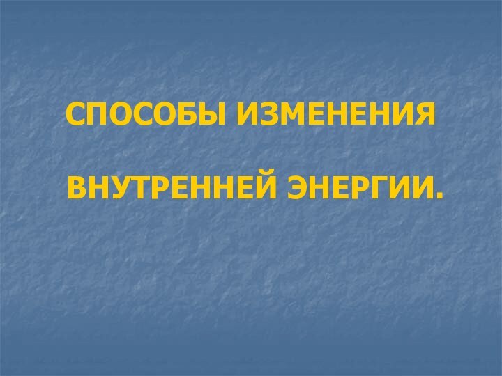 СПОСОБЫ ИЗМЕНЕНИЯ   ВНУТРЕННЕЙ ЭНЕРГИИ.