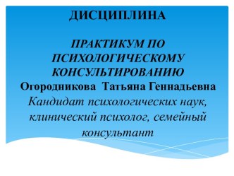 ДИСЦИПЛИНАПРАКТИКУМ ПО ПСИХОЛОГИЧЕСКОМУ КОНСУЛЬТИРОВАНИЮОгородникова  Татьяна ГеннадьевнаКандидат психологических наук,клинический психолог, семейный консультант