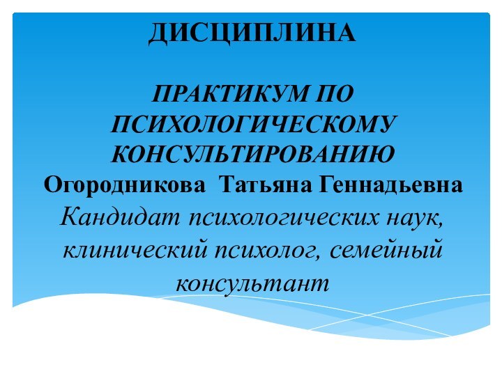 ДИСЦИПЛИНА  ПРАКТИКУМ ПО ПСИХОЛОГИЧЕСКОМУ КОНСУЛЬТИРОВАНИЮ Огородникова Татьяна Геннадьевна Кандидат