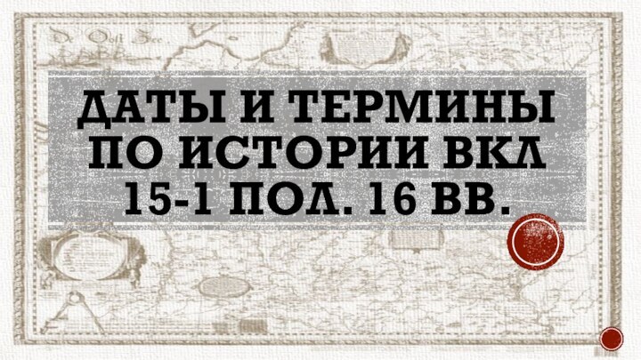 Даты и термины по истории ВКЛ  15-1 пол. 16 вв.