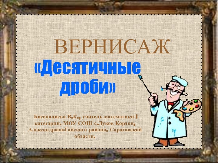 ВЕРНИСАЖ«Десятичные дроби» Бисеналиева В.К., учитель математики I категории. МОУ СОШ с.Луков Кордон, Александрово-Гайского района. Саратовской области.