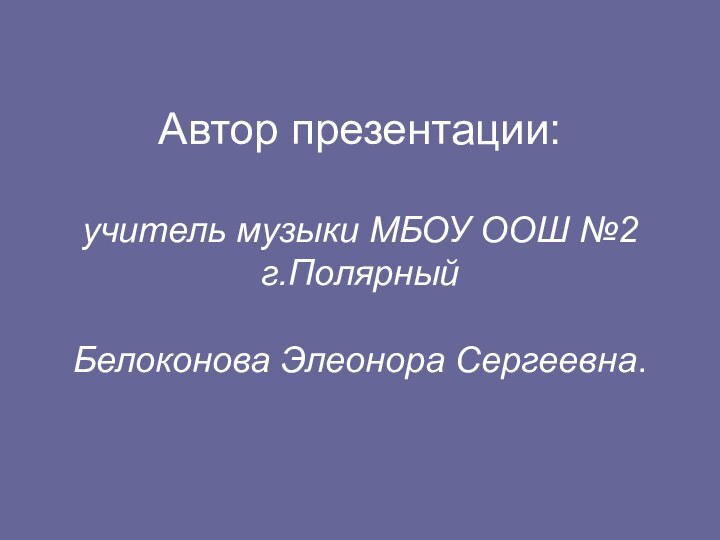 Автор презентации:  учитель музыки МБОУ ООШ №2 г.Полярный  Белоконова Элеонора Сергеевна.