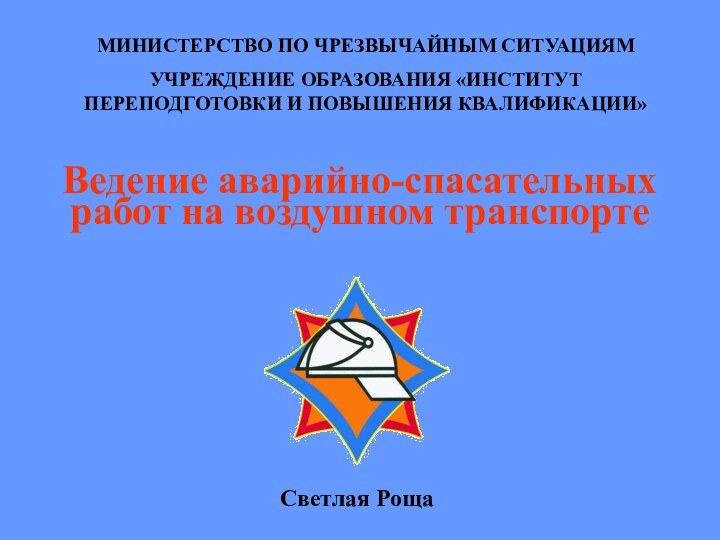 Ведение аварийно-спасательных работ на воздушном транспортеМИНИСТЕРСТВО ПО ЧРЕЗВЫЧАЙНЫМ СИТУАЦИЯМУЧРЕЖДЕНИЕ ОБРАЗОВАНИЯ «ИНСТИТУТ ПЕРЕПОДГОТОВКИ И ПОВЫШЕНИЯ КВАЛИФИКАЦИИ»Светлая Роща