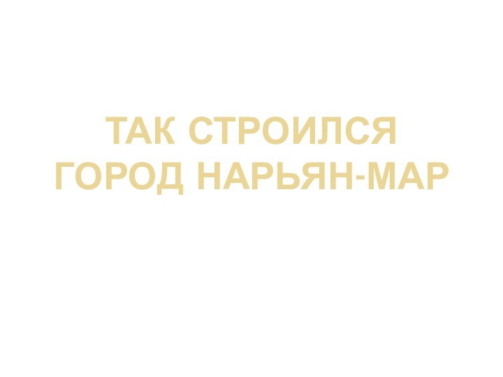 Так строился город Нарьян-МарРаботу выполнил Устинкин Виктор.