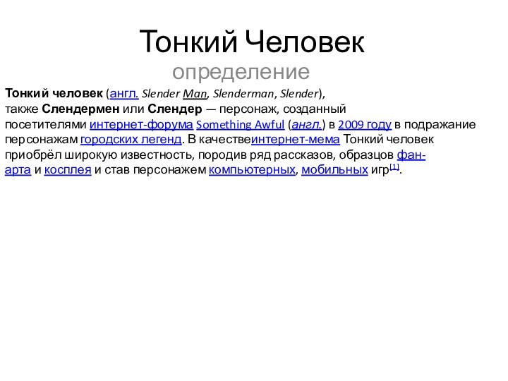 Тонкий ЧеловекопределениеТонкий человек (англ. Slender Man, Slenderman, Slender), также Слендермен или Слендер — персонаж, созданный посетителями интернет-форума Something Awful (англ.) в 2009 году в подражание персонажам городских